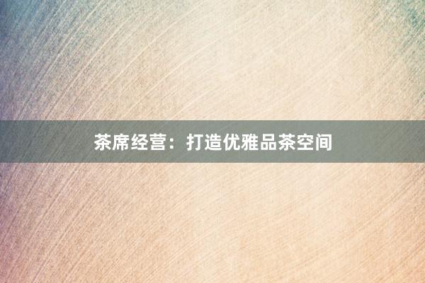 茶席经营：打造优雅品茶空间